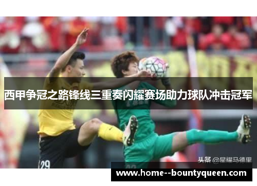 西甲争冠之路锋线三重奏闪耀赛场助力球队冲击冠军 西甲争冠之路锋线三重奏闪耀赛场助力球队冲击冠军