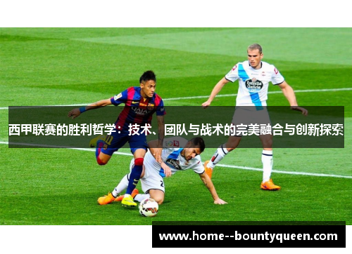 西甲联赛的胜利哲学:技术、团队与战术的完美融合与创新探索 西甲联赛的胜利哲学:技术、团队与战术的完美融合与创新探索