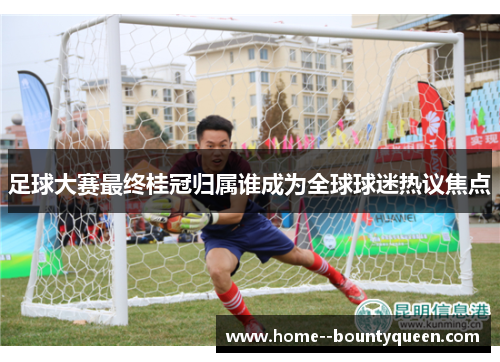 足球大赛最终桂冠归属谁成为全球球迷热议焦点 足球大赛最终桂冠归属谁成为全球球迷热议焦点