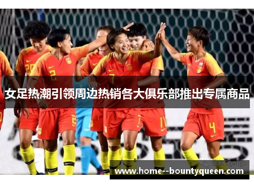女足热潮引领周边热销各大俱乐部推出专属商品 女足热潮引领周边热销各大俱乐部推出专属商品